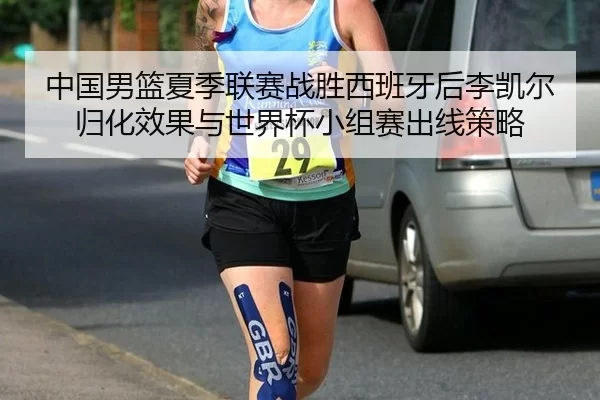 中国男篮夏季联赛战胜西班牙后李凯尔归化效果与世界杯小组赛出线策略